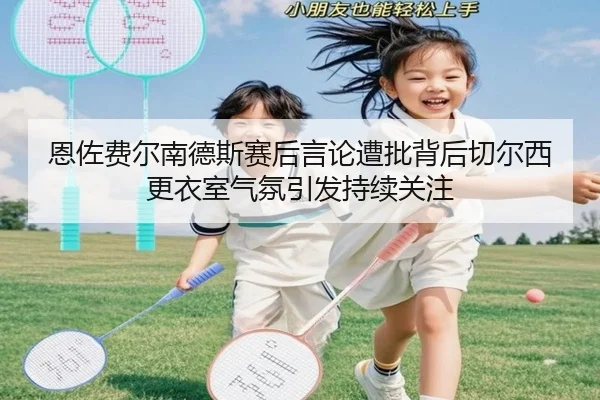 恩佐费尔南德斯赛后言论遭批背后切尔西更衣室气氛引发持续关注