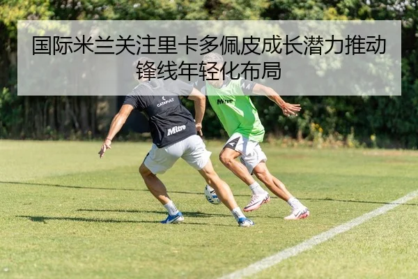 国际米兰关注里卡多佩皮成长潜力推动锋线年轻化布局
