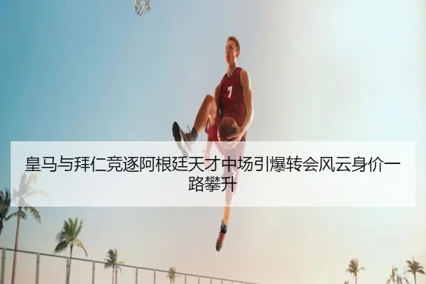 皇马与拜仁竞逐阿根廷天才中场引爆转会风云身价一路攀升