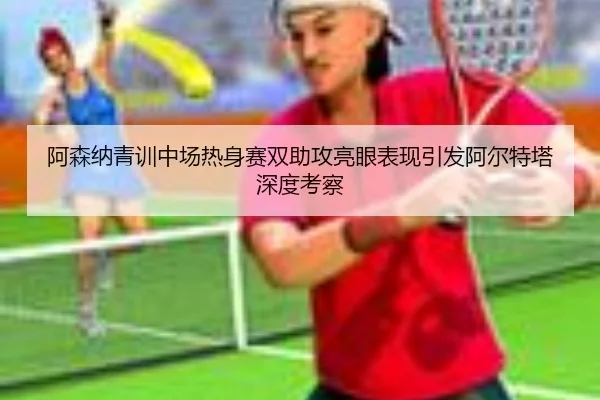 阿森纳青训中场热身赛双助攻亮眼表现引发阿尔特塔深度考察
